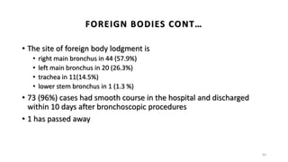 FOREIGN BODIES CONT…
• The site of foreign body lodgment is
• right main bronchus in 44 (57.9%)
• left main bronchus in 20 (26.3%)
• trachea in 11(14.5%)
• lower stem bronchus in 1 (1.3 %)
• 73 (96%) cases had smooth course in the hospital and discharged
within 10 days after bronchoscopic procedures
• 1 has passed away
63
 
