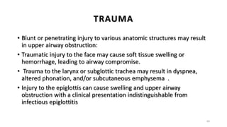 TRAUMA
• Blunt or penetrating injury to various anatomic structures may result
in upper airway obstruction:
• Traumatic injury to the face may cause soft tissue swelling or
hemorrhage, leading to airway compromise.
• Trauma to the larynx or subglottic trachea may result in dyspnea,
altered phonation, and/or subcutaneous emphysema .
• Injury to the epiglottis can cause swelling and upper airway
obstruction with a clinical presentation indistinguishable from
infectious epiglottitis
64
 