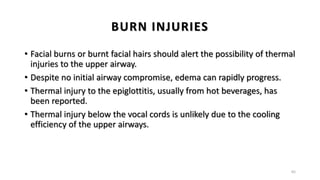 BURN INJURIES
• Facial burns or burnt facial hairs should alert the possibility of thermal
injuries to the upper airway.
• Despite no initial airway compromise, edema can rapidly progress.
• Thermal injury to the epiglottitis, usually from hot beverages, has
been reported.
• Thermal injury below the vocal cords is unlikely due to the cooling
efficiency of the upper airways.
65
 