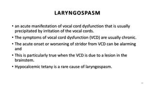 LARYNGOSPASM
• an acute manifestation of vocal cord dysfunction that is usually
precipitated by irritation of the vocal cords.
• The symptoms of vocal cord dysfunction (VCD) are usually chronic.
• The acute onset or worsening of stridor from VCD can be alarming
and
• This is particularly true when the VCD is due to a lesion in the
brainstem.
• Hypocalcemic tetany is a rare cause of laryngospasm.
68
 