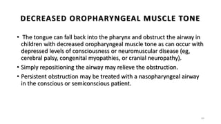 DECREASED OROPHARYNGEAL MUSCLE TONE
• The tongue can fall back into the pharynx and obstruct the airway in
children with decreased oropharyngeal muscle tone as can occur with
depressed levels of consciousness or neuromuscular disease (eg,
cerebral palsy, congenital myopathies, or cranial neuropathy).
• Simply repositioning the airway may relieve the obstruction.
• Persistent obstruction may be treated with a nasopharyngeal airway
in the conscious or semiconscious patient.
69
 