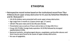 ETHIOPIA
• Retrospective record review based on the institutional record from Tikur
Anbessa (Acute upper airway obstruction for 01 year) by Getachew Metaferia
and Dr. Muluwork T.
• 161 (6.9) children were presented with acute upper airway obstruction.
• Age range from 3 months to 11years (mean age, 2.7 years).
• 109 (67.7%) were male and 52 (32.3%) were female.
• Presentation was as early as 4 hours and as late as 12 days (40.4 hrs.)
• Croup 122 (75.8%), Foreign body aspiration 16 (9.9%) followed by laryngeal
papillomatosis (5.6%).
• Bacterial tracheitis, retropharyngeal abscess, anaphylaxis, peritonsillar abscess and
blunt trauma were found to be causes of upper airway obstruction.
• No case of epiglottitis.
8
 