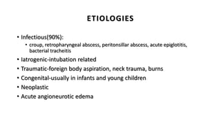 ETIOLOGIES
• Infectious(90%):
• croup, retropharyngeal abscess, peritonsillar abscess, acute epiglotitis,
bacterial tracheitis
• Iatrogenic-intubation related
• Traumatic-foreign body aspiration, neck trauma, burns
• Congenital-usually in infants and young children
• Neoplastic
• Acute angioneurotic edema
 