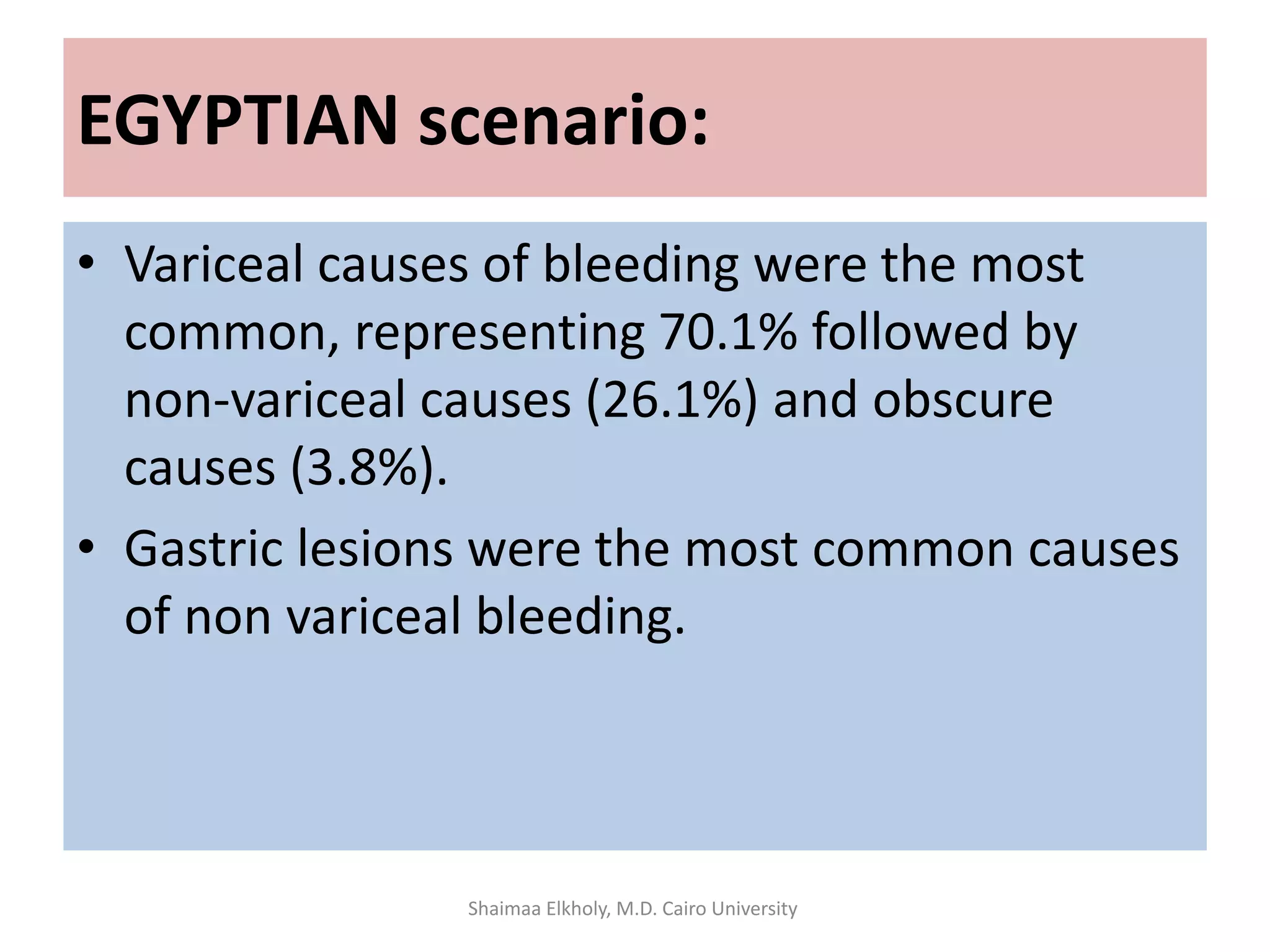 EGYPTIAN scenario:
• Variceal causes of bleeding were the most
common, representing 70.1% followed by
non-variceal causes (26.1%) and obscure
causes (3.8%).
• Gastric lesions were the most common causes
of non variceal bleeding.
Shaimaa Elkholy, M.D. Cairo University
 