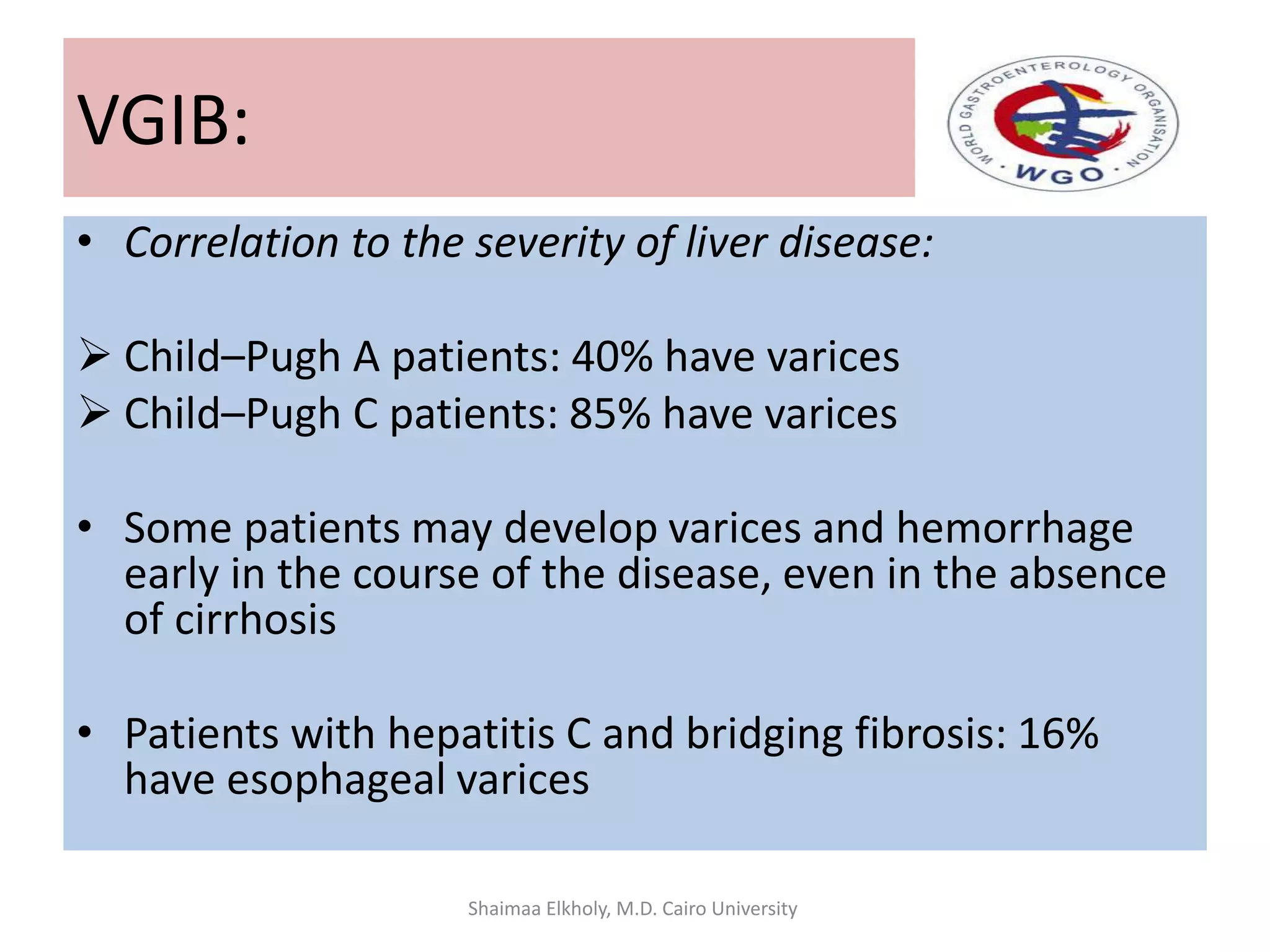 • Correlation to the severity of liver disease:
 Child–Pugh A patients: 40% have varices
 Child–Pugh C patients: 85% have varices
• Some patients may develop varices and hemorrhage
early in the course of the disease, even in the absence
of cirrhosis
• Patients with hepatitis C and bridging fibrosis: 16%
have esophageal varices
VGIB:
Shaimaa Elkholy, M.D. Cairo University
 