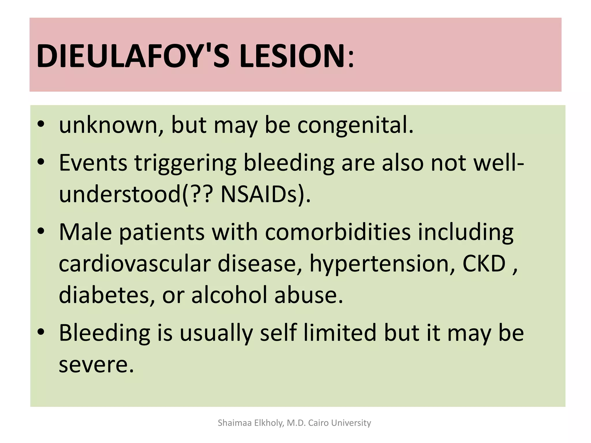 DIEULAFOY'S LESION:
• unknown, but may be congenital.
• Events triggering bleeding are also not well-
understood(?? NSAIDs).
• Male patients with comorbidities including
cardiovascular disease, hypertension, CKD ,
diabetes, or alcohol abuse.
• Bleeding is usually self limited but it may be
severe.
Shaimaa Elkholy, M.D. Cairo University
 