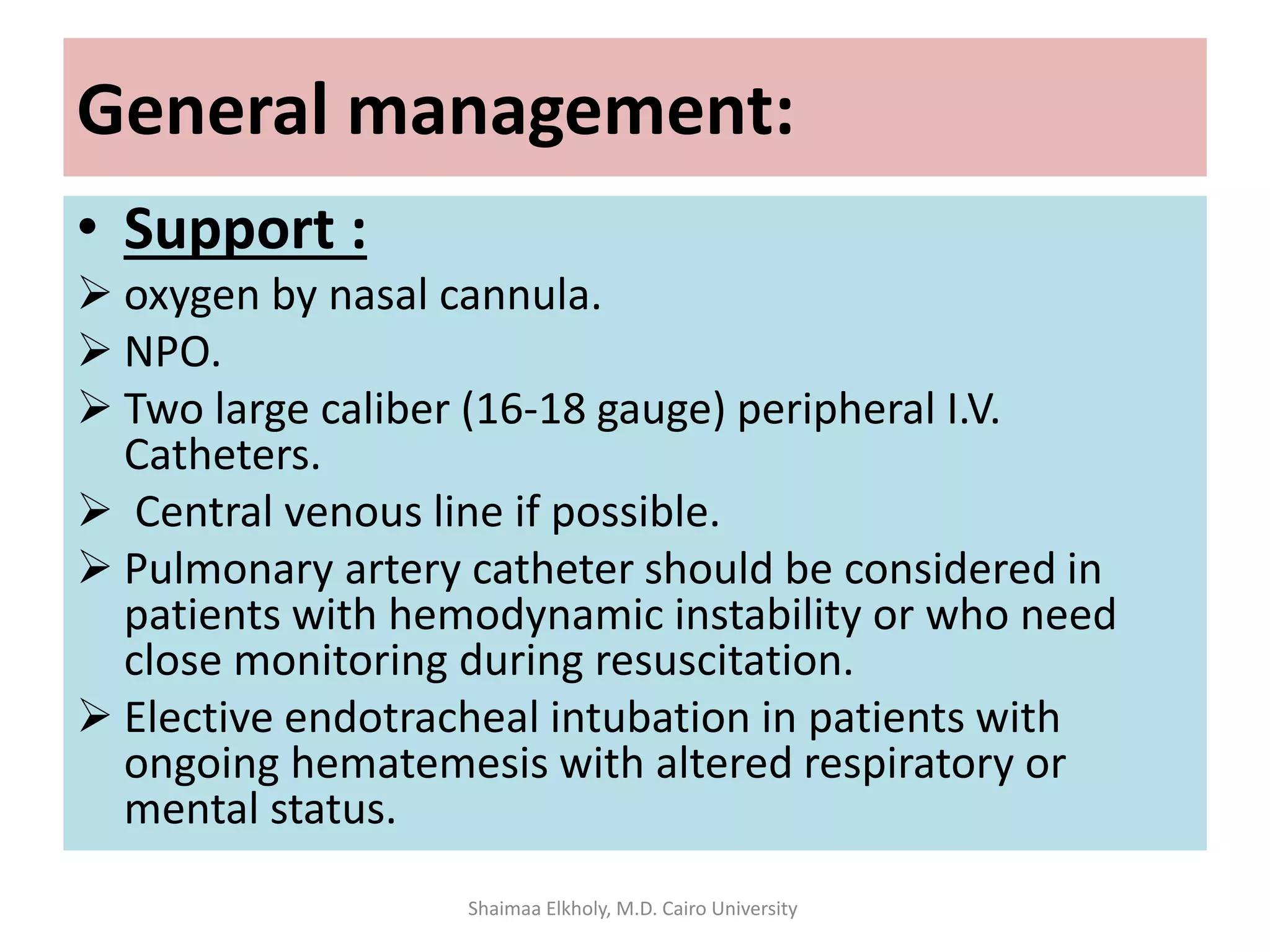 General management:
• Support :
 oxygen by nasal cannula.
 NPO.
 Two large caliber (16-18 gauge) peripheral I.V.
Catheters.
 Central venous line if possible.
 Pulmonary artery catheter should be considered in
patients with hemodynamic instability or who need
close monitoring during resuscitation.
 Elective endotracheal intubation in patients with
ongoing hematemesis with altered respiratory or
mental status.
Shaimaa Elkholy, M.D. Cairo University
 
