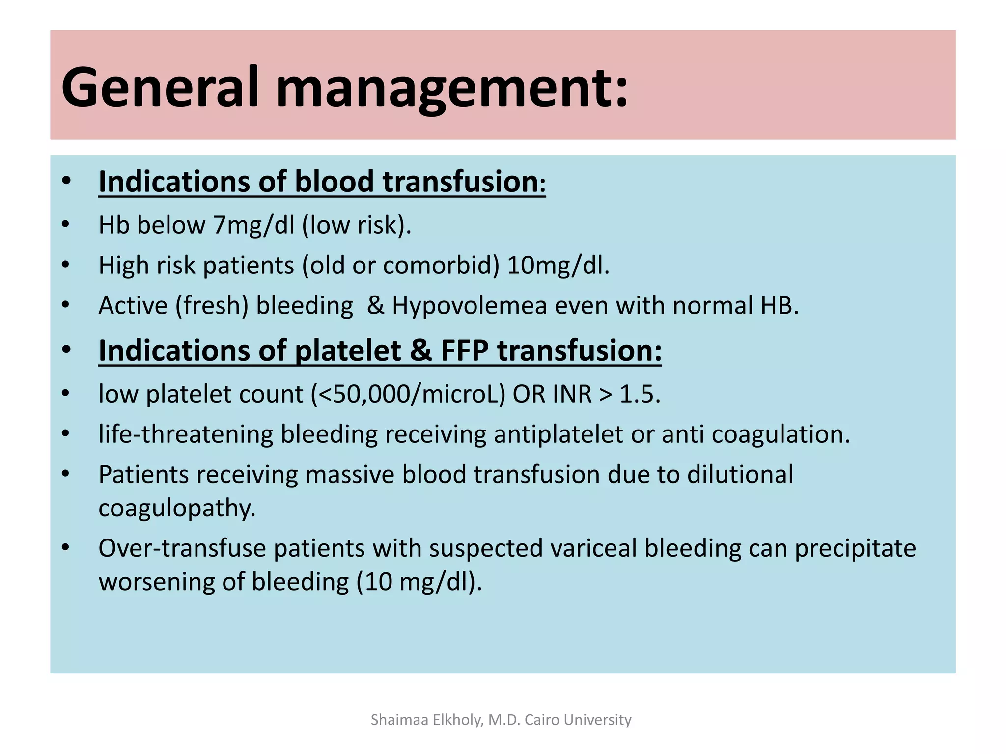 General management:
• Indications of blood transfusion:
• Hb below 7mg/dl (low risk).
• High risk patients (old or comorbid) 10mg/dl.
• Active (fresh) bleeding & Hypovolemea even with normal HB.
• Indications of platelet & FFP transfusion:
• low platelet count (<50,000/microL) OR INR > 1.5.
• life-threatening bleeding receiving antiplatelet or anti coagulation.
• Patients receiving massive blood transfusion due to dilutional
coagulopathy.
• Over-transfuse patients with suspected variceal bleeding can precipitate
worsening of bleeding (10 mg/dl).
Shaimaa Elkholy, M.D. Cairo University
 