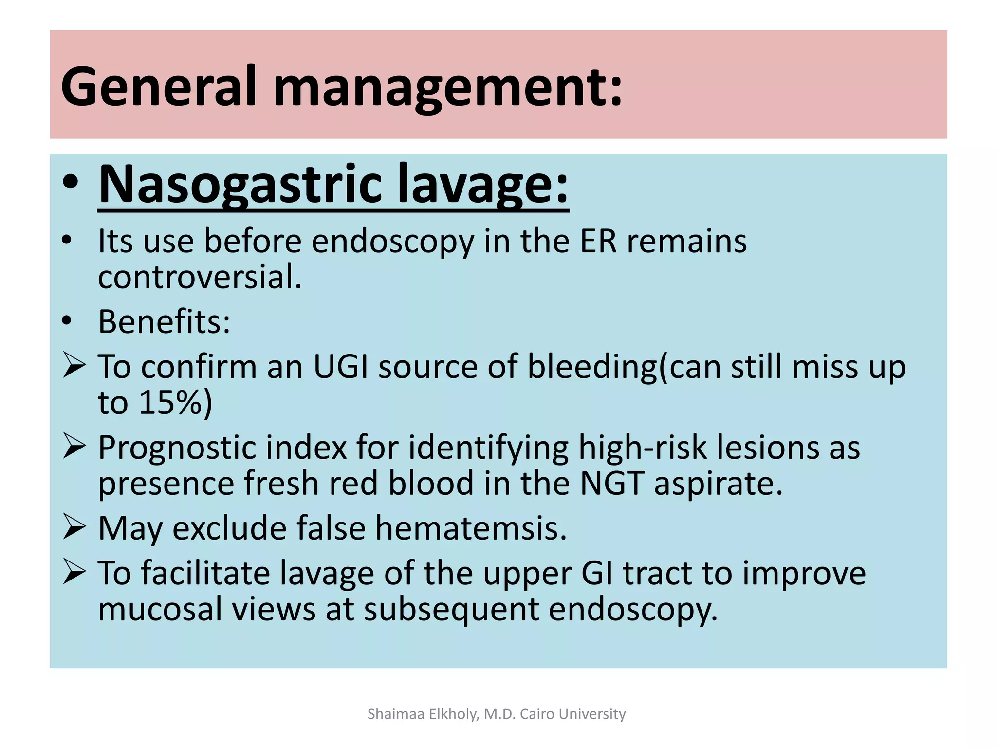 General management:
• Nasogastric lavage:
• Its use before endoscopy in the ER remains
controversial.
• Benefits:
 To confirm an UGI source of bleeding(can still miss up
to 15%)
 Prognostic index for identifying high-risk lesions as
presence fresh red blood in the NGT aspirate.
 May exclude false hematemsis.
 To facilitate lavage of the upper GI tract to improve
mucosal views at subsequent endoscopy.
Shaimaa Elkholy, M.D. Cairo University
 