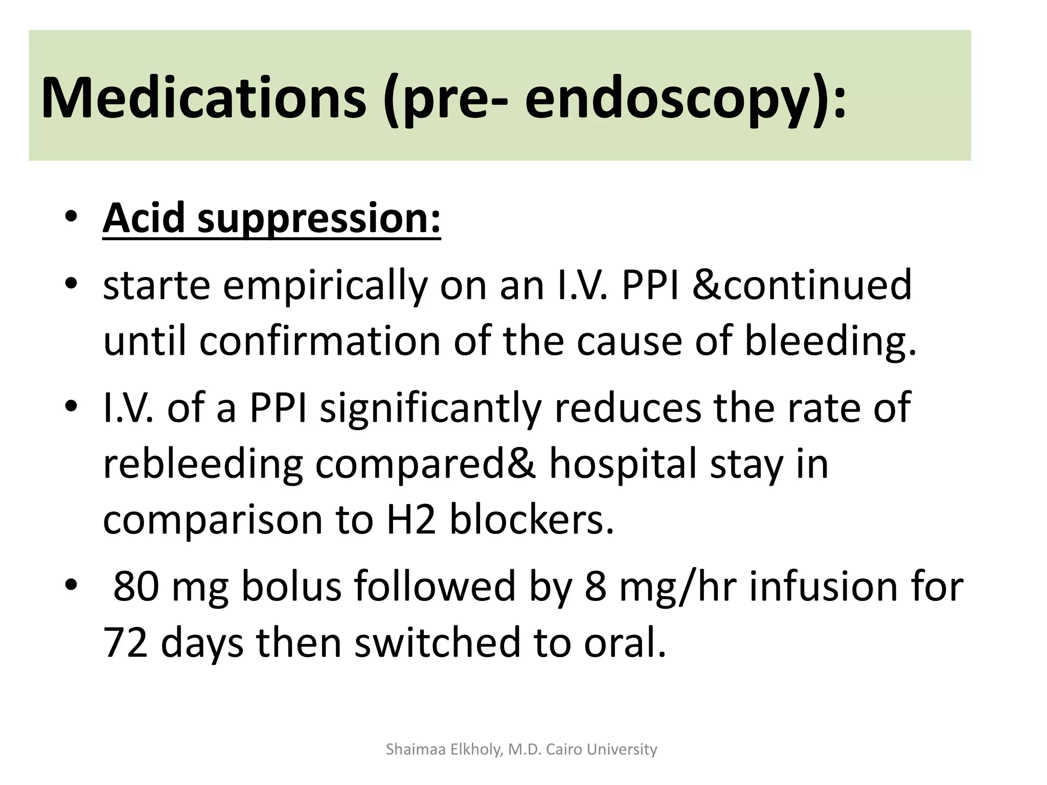 • Acid suppression:
• starte empirically on an I.V. PPI &continued
until confirmation of the cause of bleeding.
• I.V. of a PPI significantly reduces the rate of
rebleeding compared& hospital stay in
comparison to H2 blockers.
• 80 mg bolus followed by 8 mg/hr infusion for
72 days then switched to oral.
Medications (pre- endoscopy):
Shaimaa Elkholy, M.D. Cairo University
 