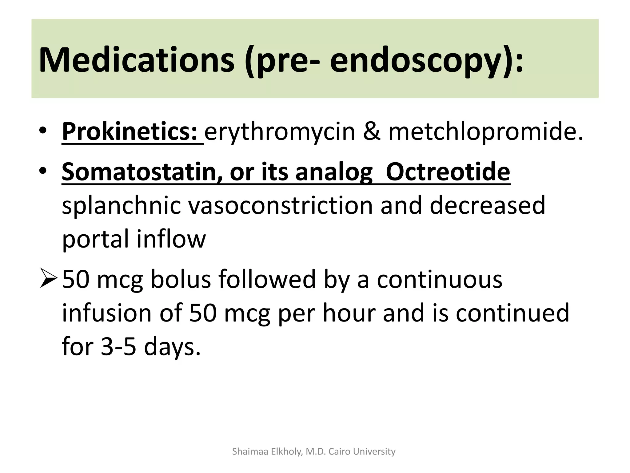 • Prokinetics: erythromycin & metchlopromide.
• Somatostatin, or its analog Octreotide
splanchnic vasoconstriction and decreased
portal inflow
50 mcg bolus followed by a continuous
infusion of 50 mcg per hour and is continued
for 3-5 days.
Medications (pre- endoscopy):
Shaimaa Elkholy, M.D. Cairo University
 