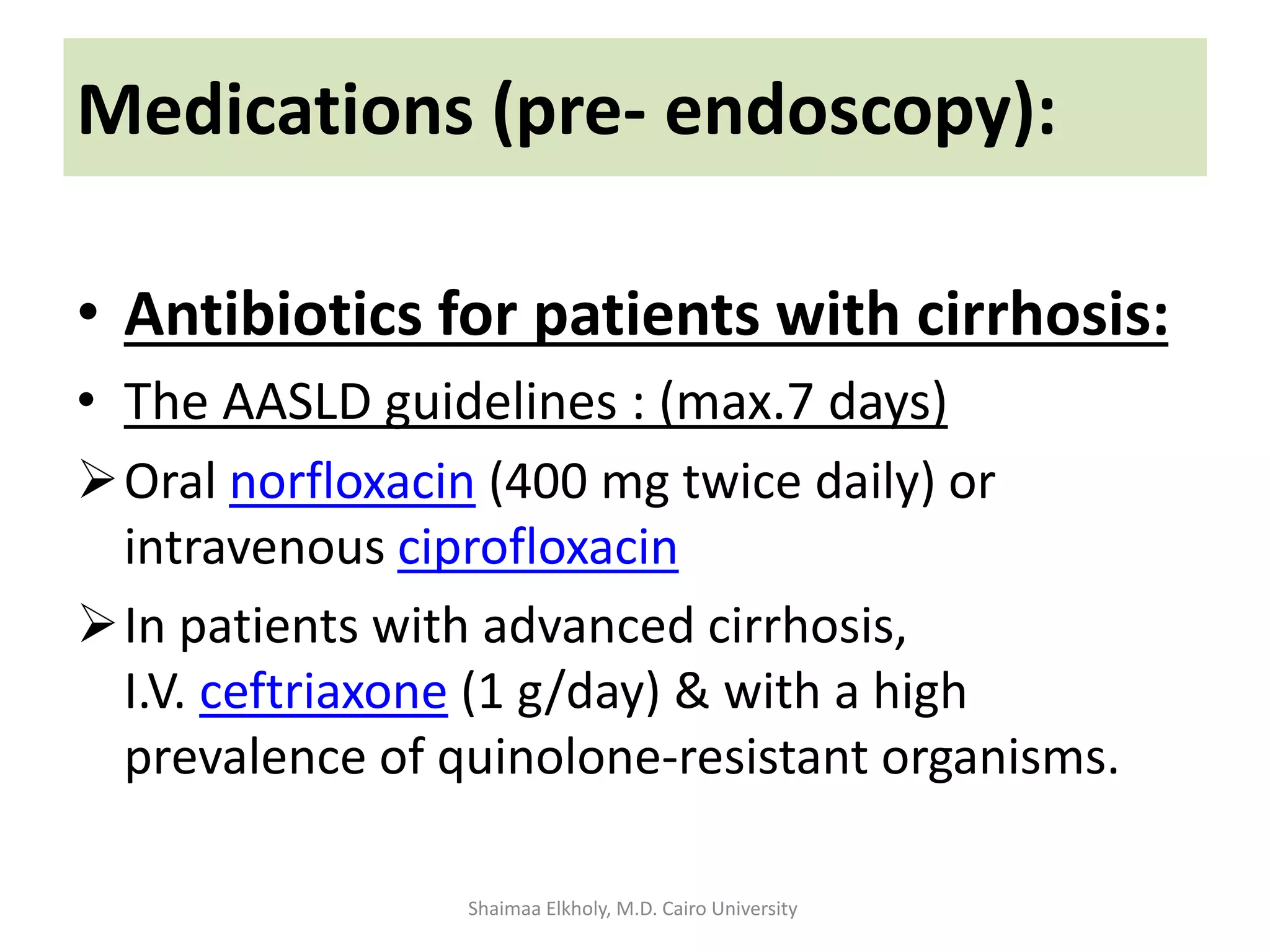 • Antibiotics for patients with cirrhosis:
• The AASLD guidelines : (max.7 days)
Oral norfloxacin (400 mg twice daily) or
intravenous ciprofloxacin
In patients with advanced cirrhosis,
I.V. ceftriaxone (1 g/day) & with a high
prevalence of quinolone-resistant organisms.
Medications (pre- endoscopy):
Shaimaa Elkholy, M.D. Cairo University
 