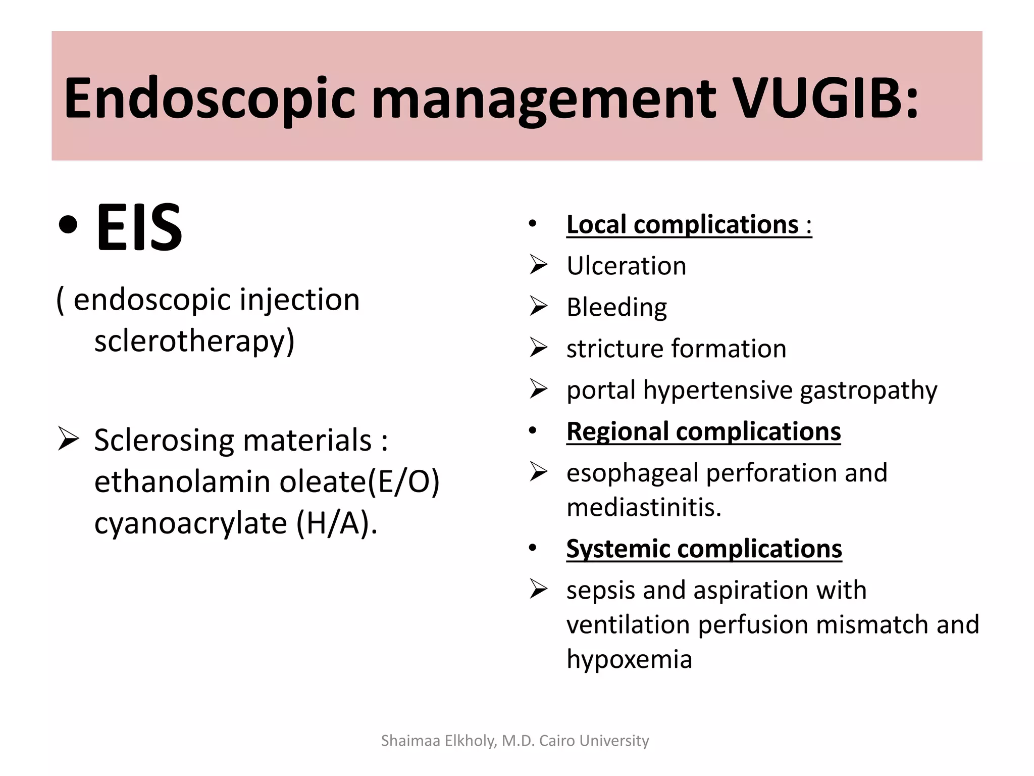 Endoscopic management VUGIB:
• EIS
( endoscopic injection
sclerotherapy)
 Sclerosing materials :
ethanolamin oleate(E/O)
cyanoacrylate (H/A).
• Local complications :
 Ulceration
 Bleeding
 stricture formation
 portal hypertensive gastropathy
• Regional complications
 esophageal perforation and
mediastinitis.
• Systemic complications
 sepsis and aspiration with
ventilation perfusion mismatch and
hypoxemia
Shaimaa Elkholy, M.D. Cairo University
 