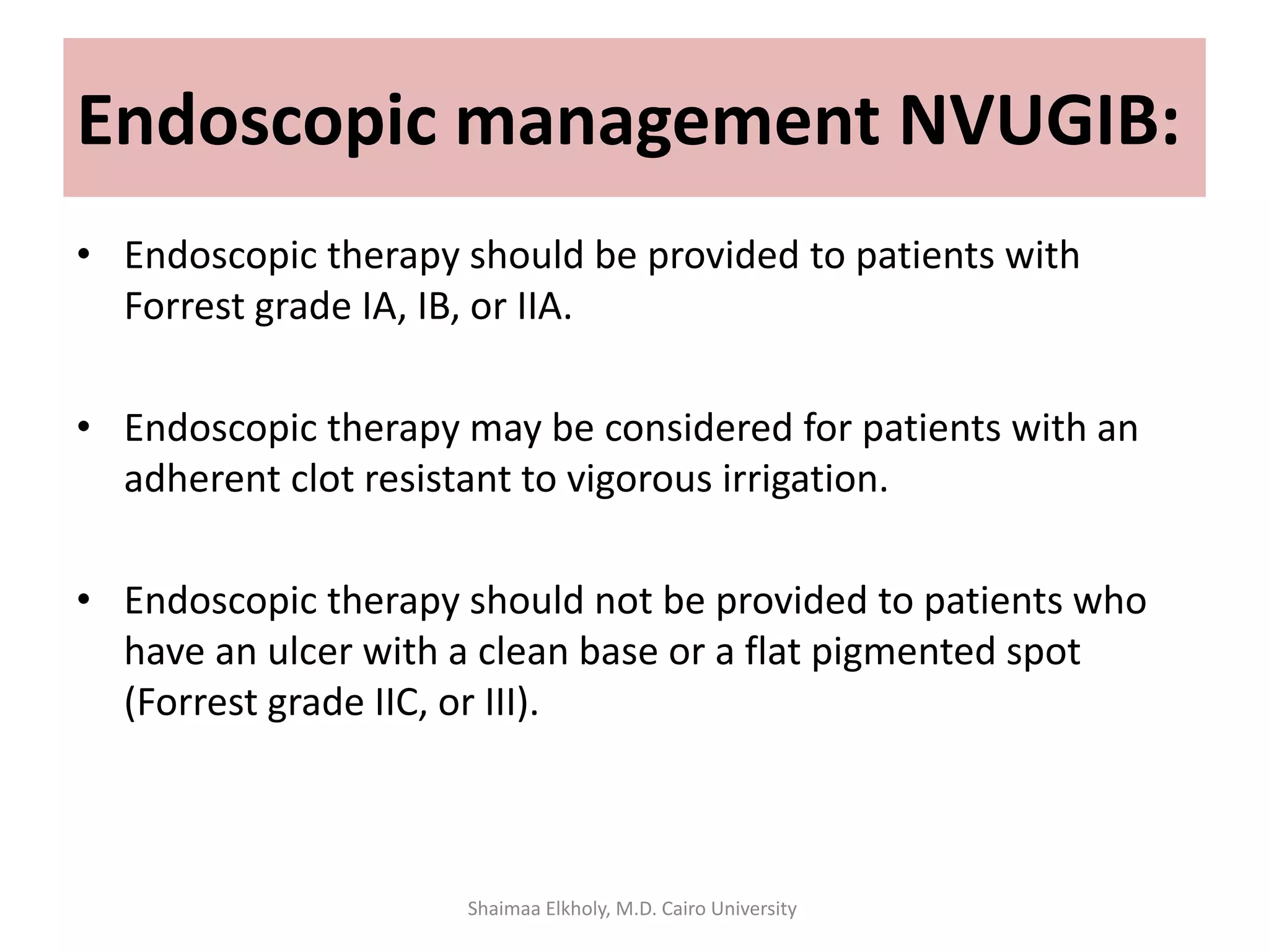 • Endoscopic therapy should be provided to patients with
Forrest grade IA, IB, or IIA.
• Endoscopic therapy may be considered for patients with an
adherent clot resistant to vigorous irrigation.
• Endoscopic therapy should not be provided to patients who
have an ulcer with a clean base or a flat pigmented spot
(Forrest grade IIC, or III).
Endoscopic management NVUGIB:
Shaimaa Elkholy, M.D. Cairo University
 