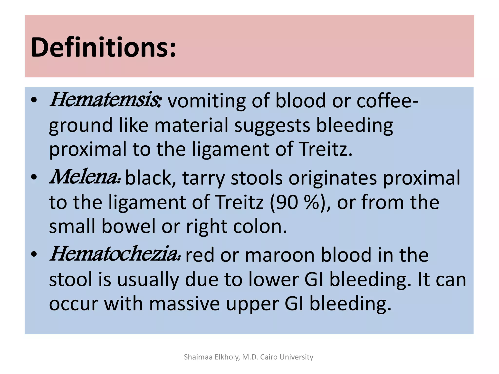 Definitions:
• Hematemsis: vomiting of blood or coffee-
ground like material suggests bleeding
proximal to the ligament of Treitz.
• Melena: black, tarry stools originates proximal
to the ligament of Treitz (90 %), or from the
small bowel or right colon.
• Hematochezia: red or maroon blood in the
stool is usually due to lower GI bleeding. It can
occur with massive upper GI bleeding.
Shaimaa Elkholy, M.D. Cairo University
 