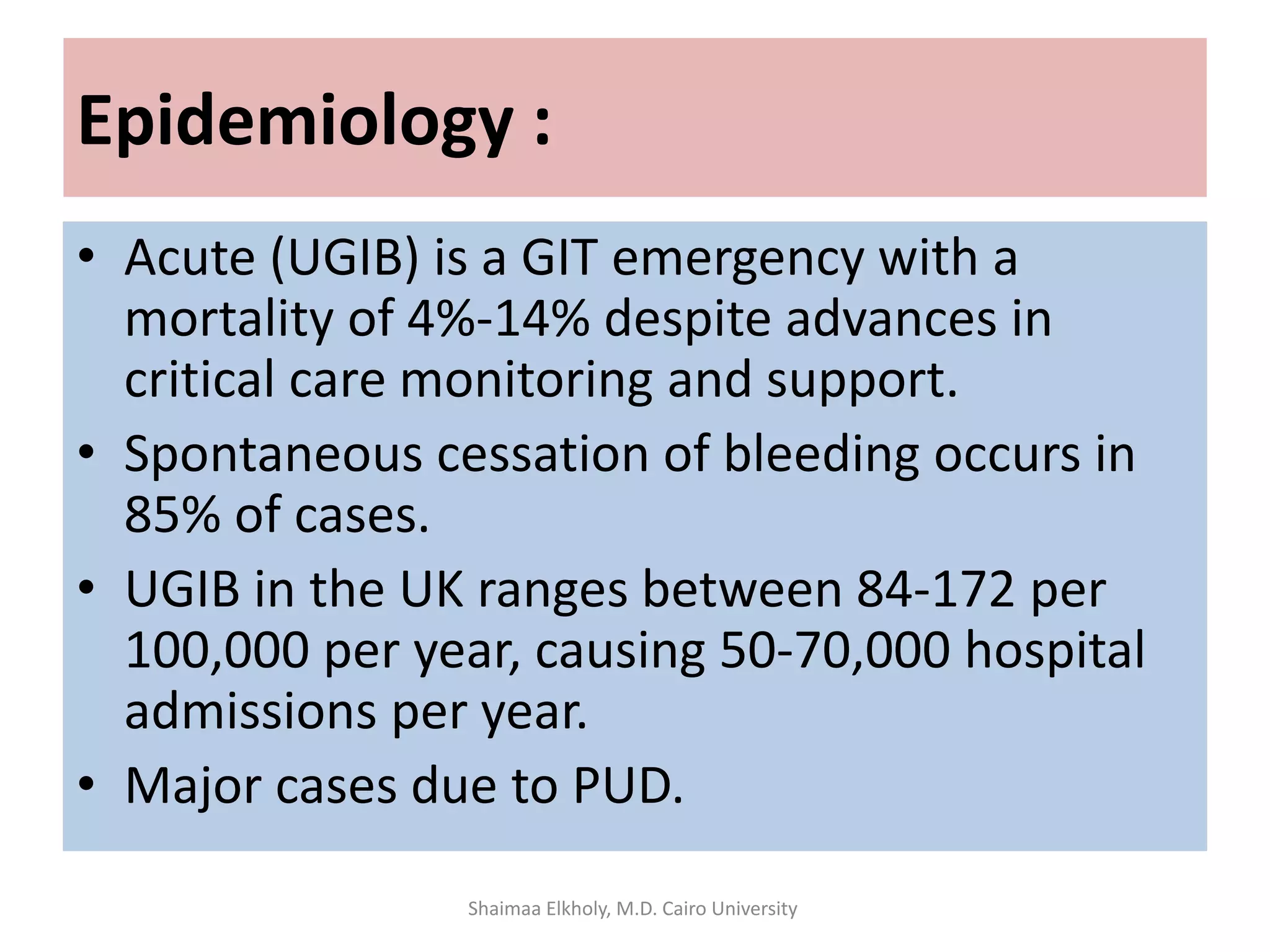 Epidemiology :
• Acute (UGIB) is a GIT emergency with a
mortality of 4%-14% despite advances in
critical care monitoring and support.
• Spontaneous cessation of bleeding occurs in
85% of cases.
• UGIB in the UK ranges between 84-172 per
100,000 per year, causing 50-70,000 hospital
admissions per year.
• Major cases due to PUD.
Shaimaa Elkholy, M.D. Cairo University
 