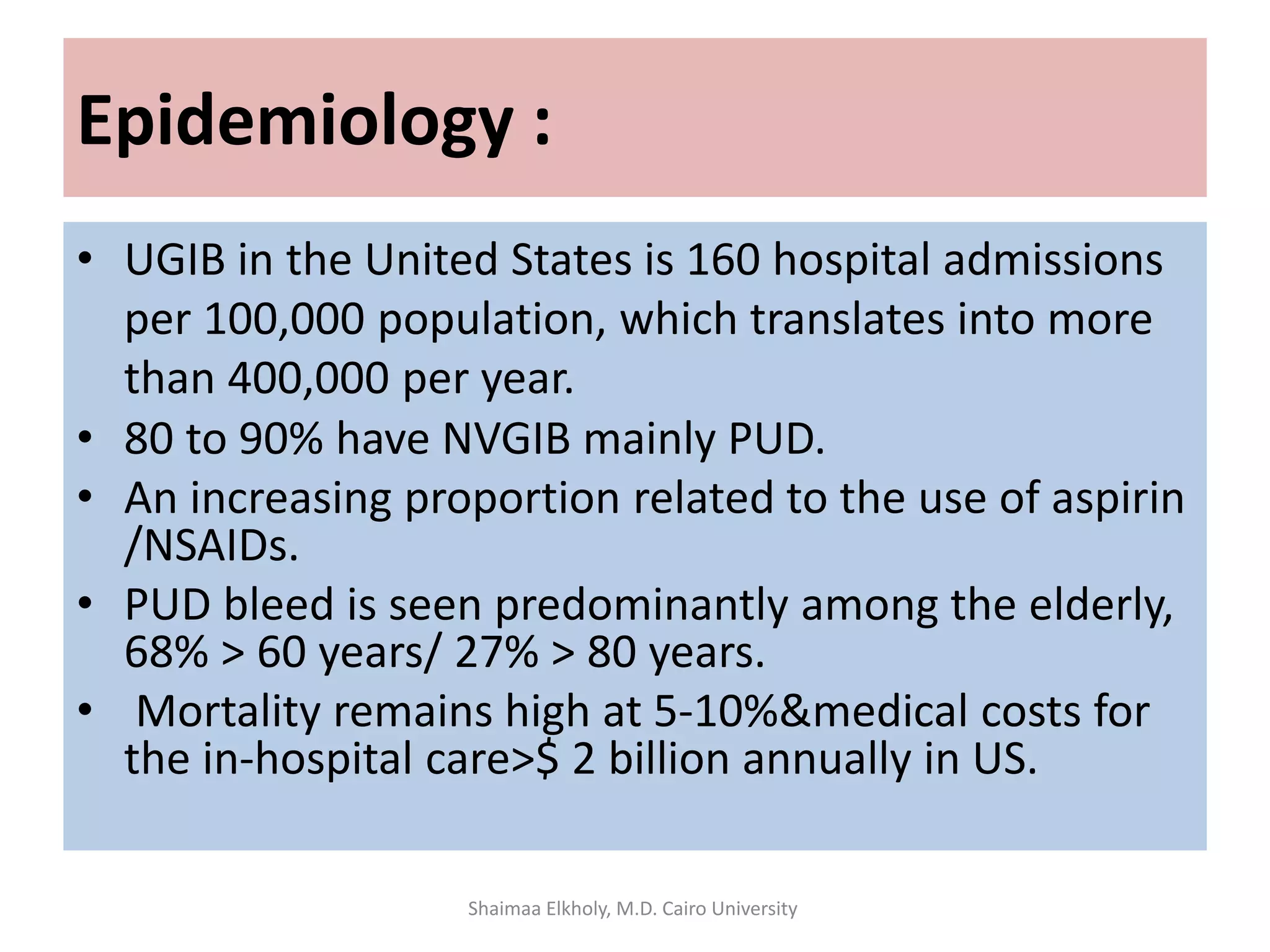 • UGIB in the United States is 160 hospital admissions
per 100,000 population, which translates into more
than 400,000 per year.
• 80 to 90% have NVGIB mainly PUD.
• An increasing proportion related to the use of aspirin
/NSAIDs.
• PUD bleed is seen predominantly among the elderly,
68% > 60 years/ 27% > 80 years.
• Mortality remains high at 5-10%&medical costs for
the in-hospital care>$ 2 billion annually in US.
Epidemiology :
Shaimaa Elkholy, M.D. Cairo University
 
