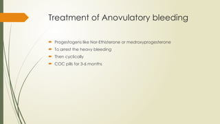 Treatment of Anovulatory bleeding
 Progestogens like Nor-Ethisterone or medroxyprogesterone
 To arrest the heavy bleeding
 Then cyclically
 COC pills for 3-6 months
 