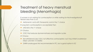Treatment of heavy menstrual
bleeding (Menorrhagia)
If women is not wishing for contraception or while waiting for the Investigations/if
fibroid is less than 3 cm
 Mefanemic acid with Tranexamic acid is the 1st
choice
If Long term contraception is acceptable then
 LNG-IUS is the 1st
choice
2nd
Choice
 COC that reduces dysmennorhoea and regulate cycles
3rd
Choice
 Nor-ethisterone day 5-26 ( not effective contraception, but may inhibit ovulation)or
Depo- provera 12 weekly
 GNRH analougues Not recommended in PC, but a good option in SC
 