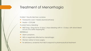 Treatment of Menorrhagia
If initial 1st
line Rx fails then combine
 Tranexamic acid + Nsaids (dysmenorrhoea)
 Nsaids + COCpills
To arrest heavy bleeding
 NEST 5mg- 10mg tds for 10 days ( stops bleeding with in 1-3 days, with drawl bleed
occurs 2-4 d after stopping Rx)
REFERRALS:
 Alarm symptoms
 QOL is negatively affected by menorrhagia
 Women wishes to have surgery
 Fe deficiency anaemia that fails to respond to pharmaceutical treatment
 