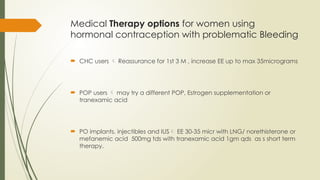 Medical Therapy options for women using
hormonal contraception with problematic Bleeding
 CHC users  Reassurance for 1st 3 M , increase EE up to max 35micrograms
 POP users  may try a different POP, Estrogen supplementation or
tranexamic acid
 PO implants, injectibles and IUS EE 30-35 micr with LNG/ norethisterone or
mefanemic acid 500mg tds with tranexamic acid 1gm qds as s short term
therapy.
 