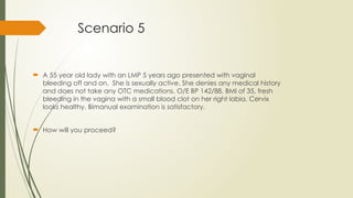 Scenario 5
 A 55 year old lady with an LMP 5 years ago presented with vaginal
bleeding off and on. She is sexually active. She denies any medical history
and does not take any OTC medications. O/E BP 142/88, BMI of 35, fresh
bleeding in the vagina with a small blood clot on her right labia. Cervix
looks healthy. Bimanual examination is satisfactory.
 How will you proceed?
 