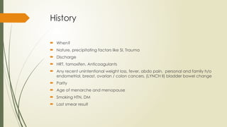 History
 When?
 Nature, precipitating factors like SI, Trauma
 Discharge
 HRT, tamoxifen, Anticoagulants
 Any recent unintentional weight loss, fever, abdo pain, personal and family h/o
endometrial, breast, ovarian / colon cancers, (LYNCH II) bladder bowel change
 Parity
 Age of menarche and menopause
 Smoking HTN, DM
 Last smear result
 