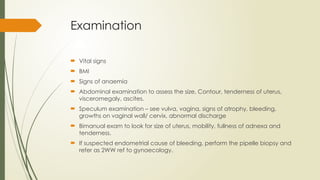 Examination
 Vital signs
 BMI
 Signs of anaemia
 Abdominal examination to assess the size, Contour, tenderness of uterus,
visceromegaly, ascites.
 Speculum examination – see vulva, vagina, signs of atrophy, bleeding,
growths on vaginal wall/ cervix, abnormal discharge
 Bimanual exam to look for size of uterus, mobility, fullness of adnexa and
tenderness.
 If suspected endometrial cause of bleeding, perform the pipelle biopsy and
refer as 2WW ref to gynaecology.
 
