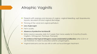 Atrophic Vaginitis
 Presents with soreness and dryness of vagina, vaginal bleeding, supf dyspareunia,
dysuria, recurrent UTI and vaginal discharge.
 Thinning of the vulval and vaginal epithelium
 Loss of glycogen
 Fall in acidity
 Absence of protective lactobacilli
 Estriol creams/ pessaries daily for 2 weeks then twice weekly for 3 months.(Ovestin,
Vagifem, Orthogynest, Premique, Prempak)
 No evidence that topical Estrogens causes endometrial proliferation after 6-24 m of
use therefore no need to prescribe systemic progestogens.
 Vaginal lubricants can be use with or with out local Estrogen treatment.
 