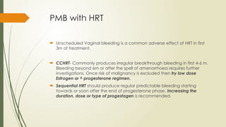 PMB with HRT
 Unscheduled Vaginal bleeding is a common adverse effect of HRT in first
3m of treatment.
 CCHRT- Commonly produces irregular breakthrough bleeding in first 4-6 m.
Bleeding beyond 6m or after the spell of amenorrhoea requires further
investigations. Once risk of malignancy is excluded then try low dose
Estrogen or ^ progesterone regimen.
 Sequential HRT should produce regular predictable bleeding starting
towards or soon after the end of progesterone phase. Increasing the
duration, dose or type of progestogen is recommended.
 