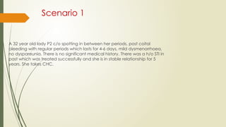Scenario 1
A 32 year old lady P2 c/o spotting in between her periods, post coital
bleeding with regular periods which lasts for 4-6 days, mild dysmenorrhoea,
no dyspareunia. There is no significant medical history. There was a h/o STI in
past which was treated successfully and she is in stable relationship for 5
years. She takes CHC.
 