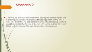 Scenario 2
 A 48 year old lady P2 with a h/o normal and regular periods in past. She
is c/o irregular periods with prolonged bleeding pattern lasting for 5-9
days for 6-8 months . No post coital or intermenstrual bleeding. She had
an USS done recently showing ET 2.5 mm with normal ovaries. Her recent
blood tests are normal. She uses condoms as contraception.
 