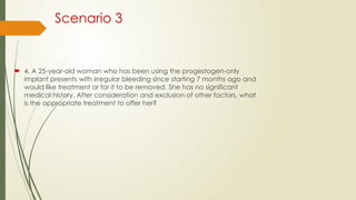 Scenario 3
 4. A 25-year-old woman who has been using the progestogen-only
implant presents with irregular bleeding since starting 7 months ago and
would like treatment or for it to be removed. She has no significant
medical history. After consideration and exclusion of other factors, what
is the appropriate treatment to offer her?
 