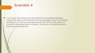 Scenario 4
 3. A 37-year-old woman who has had the levonorgestrel-releasing
intrauterine system (LNG-IUS) for 9 months complains about the irregular
spotting she has always experienced with this method. She wishes to
control the bleeding while on holiday. She has no contraindications to
hormonal contraceptives.
 