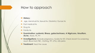 How to approach
 History:
 age, Menstrual Hx, Sexual Hx, Obstetric/ Gynae Hx
 Past medical Hx
 Drug Hx
 Family Hx
 Examination: systemic illness, galactorrhoea, A Nigricans, hirsuitism,
Acne, Abdo, PS, PV
 Investigations: Exclude pregnancy, Swabs for STI, Check recent Cx screening
result, Blood test( FBC, Clotting, TFT, LFTs), USS pelvis
 Treatment: Treat the cause
 