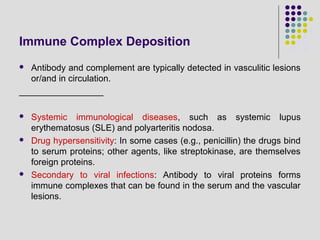 Immune Complex Deposition
 Antibody and complement are typically detected in vasculitic lesions
or/and in circulation.
_________________
 Systemic immunological diseases, such as systemic lupus
erythematosus (SLE) and polyarteritis nodosa.
 Drug hypersensitivity: In some cases (e.g., penicillin) the drugs bind
to serum proteins; other agents, like streptokinase, are themselves
foreign proteins.
 Secondary to viral infections: Antibody to viral proteins forms
immune complexes that can be found in the serum and the vascular
lesions.
 