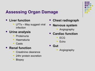 Assessing Organ Damage
 Liver function
 LFTs – May suggest viral
infection
 Urine analysis
 Proteinuria
 Haematuria
 Casts
 Renal function
 Creatinine clearance
 24hr protein excretion
 Biopsy
 Chest radiograph
 Nervous system
 Angiography
 Cardiac function
 ECG
 Echo
 Gut
 Angiography
 