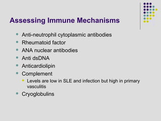 Assessing Immune Mechanisms
 Anti-neutrophil cytoplasmic antibodies
 Rheumatoid factor
 ANA nuclear antibodies
 Anti dsDNA
 Anticardiolipin
 Complement
 Levels are low in SLE and infection but high in primary
vasculitis
 Cryoglobulins
 
