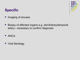 Specific
 Imaging of sinuses
 Biopsy of affected organs e.g. skin/kidney/temporal
artery– necessary to confirm diagnosis
 ANCA
 Viral Serology
 