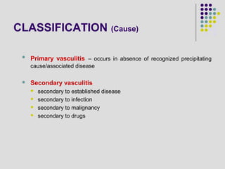 CLASSIFICATION (Cause)
 Primary vasculitis – occurs in absence of recognized precipitating
cause/associated disease
 Secondary vasculitis
 secondary to established disease
 secondary to infection
 secondary to malignancy
 secondary to drugs
 