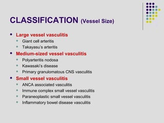 CLASSIFICATION (Vessel Size)
 Large vessel vasculitis
 Giant cell arteritis
 Takayasu’s arteritis
 Medium-sized vessel vasculitis
 Polyarteritis nodosa
 Kawasaki’s disease
 Primary granulomatous CNS vasculitis
 Small vessel vasculitis
 ANCA associated vasculitis
 Immune complex small vessel vasculitis
 Paraneoplastic small vessel vasculitis
 Inflammatory bowel disease vasculitis
 