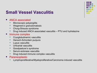 Small Vessel Vasculitis
 ANCA associated
 Microscopic polyangiitis
 Wegeners’s granulomatosis
 Churg-Strauss syndrome
 Drug induced ANCA associated vasculitis – PTU and hydralazine
 Immune complex
 Cryoglobulinemic vasculitis
 Henoch-Schonlein purpura
 Lupus vasculitis
 Urticarial vasculitis
 Goodpasture’s syndrome
 Serum-sickness vasculitis
 Drug induced immune complex vasculitis
 Paraneoplastic
 Lymphoproliferative/Myeloproliferative/Carcinoma induced vasculitis
 