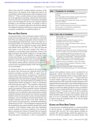 Bandyopadhyay, et al.: Approach towards re-irradiation
Journal of Current Oncology  ¦  Volume 1  ¦  Issue 1  ¦  January-June 201830
effects from initial RT, residual radiation tolerance of the
normal tissues, the duration of the relapse‑free interval, the
comorbidities, and dose fractionation of the reirradiation course
[Table 1].[6,7]
Hence, careful selection of cases and judiciously
use of the appropriate technology, optimal dose fractionation
for the second course of radiation is warranted for meaningful
gain in survival keeping the risk for severe radiation‑induced
morbidity to the minimum possible. An attempt is made in
this article for a systematic approach to the decision-making
for irradiation of patients with cancers of various sites that are
commonly considered for re-irradiation [Figure 1].
Head‑and‑Neck Cancers
Locoregional failure is the most frequent pattern of failure in
locally advanced head‑and‑neck cancer patients, with nearly
half of the cases failing locoregionally within 24 months. For
nonnasopharyngeal head‑and‑neck cancers, this high rate of
locoregional failure was irrespective of the treatment received
as evident from the two large RT oncology group (RTOG)
trials (RTOG 90‑03 and RTOG 91‑11). Thus, the head and
neck region is one of the most common sites where re-
irradiation is increasingly being considered; owing to this
high local failure rates and the complexity of salvage surgery
[Table 2]. Although the basic guideline to approach toward
remains same [Figure 1], one should keep in mind the major
prognostic factors that affect the results of reirradiation. Since
there are a lot of vital organs in close proximity retreatment
with radiation without judicious selection may increase risk of
serious toxicity and impaired quality of life with an uncertain
survival advantage.[7]
An informed choice has to be made by the oncologist and
the patient after discussing the expected benefit and the
potential morbidity outcomes [Table 3]. Apart from the
various tumor‑related factors, the presence of comorbidities
and preexisting organ dysfunction (like nonfunctional organ,
nonhealingulcers,acuteandchronicdysphagia,trismus/fibrosis,
osteoradionecrosis, and carotid rupture) are probably the most
important factor before deciding on a course or reirradiation
in the head‑and‑neck region.[6-9]
The cumulative lifetime dose
to organs such as the spinal cord, brain stem, and parotids
needs to be respected. Wherever possible, intensity‑modulated
RT (IMRT) should be preferred for its obvious dosimetric
advantages over conventional or three‑dimensional conformal
radiation techniques which transfer into clinically measurable
benefits in terms of acute and late toxicity.Advanced radiation
techniques, such as tomotherapy or proton‑beam therapy, may
facilitate treatment near the base of the skull, whereas for
small‑volume mucosal recurrence, interstitial brachytherapy
should always be tried.[10]
The reirradiation treatment plan and
the intended dose prescription should be decided after careful
evaluation of the treatment volume, prior dose distribution
and the modality of previous treatments. Care should be
taken to minimize the volume of overlap of the two treatment
schedules.[6,10]
For treatment near the carotid artery, Doppler
ultrasound before reirradiation is often recommended as
patients with significant stenosis can be considered for an
appropriate vascular intervention before reirradiation. Use
of concurrent chemotherapy wherever may possibly improve
the chance of survival in most cases.[11‑13]
Tumors that recur
or persist despite aggressive prior chemoradiation therapy
imply the presence of the chemo‑RT‑resistant clonogens; novel
targeted radiosensitizing agents with conformal high‑precision
radiation are required to overcome the resistance. Provision of
aggressive nutritional support during the course of irradiation
and after in cases of organ dysfunction is essential to minimize
treatment breaks.[14]
A curative dose of 50–60 Gy should be
attempted with IMRT to the new clinical target volume and
efforts should be made to minimize the cumulative spinal cord
dose to as low as reasonably achievable. Care should also
be taken to keep the reradiation dose to the salivary glands
to <25–30 Gy [Table 4].
Gliomas and Other Brain Tumors
Local recurrence of malignant glioma is a common problem
in clinical practice. A standard management regimen for
recurrence does not exist. The various options available are
resurgery, RT, systemic therapy, and the best supportive care.
However, the decision depends on the specific patient‑ and
Table 2: Basic rules of reirradiation
1 Multidisciplinary evaluation for the treatment of patients
with recurrent cancer
2 Reirradiation should be offered for patients who have
responded well to the first course of radiation
3 To minimize the overlap of the treated volumes of the two
courses as far as possible
4 Prophylactic irradiation to locoregional draining lymph nodal
basin should be best avoided
5 For patients treated with curative intent, reirradiation to doses
of 60 Gy or greater to the recurrent disease are recommended
6 To try to use different portals for the second course, to try
and use different technique of radiation wherever possible,
for example, Conventional EBRT →brachytherapy/3DCRT
→SBRT. Highly conformal radiation techniques such as
IMRT are recommended over less conformal modalities
7 Bigger the volume of reirradiation ‑ worse is the outcome
8 To incorporate biological imaging for delineation of target
volume whenever feasible
SBRT: Stereotactic body radiotherapy, IMRT: Intensity‑modulated
radiotherapy, EBRT: External beam radiotherapy, 3D: Three‑dimensional
Table 1: Prerequisites for reirradiation
1 Confirmation of recurrence or second primary (preferably by
histology)
2 Precise knowledge of the late radiation response of the normal
tissue within the proposed retreatment field
3 Precise knowledge of the radiation dose, portals, volumes of
the previous radiation
4 Clarity regarding the intent of retreatment
5 Absence of distant metastases (in case of curative reirradiation)
6 Salvage surgery is not feasible/too mutilating/risky
7 The expected harm‑benefit ratio of <1
[Downloaded free from http://www.journalofcurrentoncology.org on Friday, May 17, 2019, IP: 10.232.74.22]
 