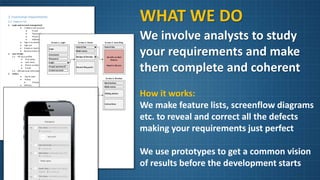 WHAT WE DO
We involve analysts to study
your requirements and make
them complete and coherent
How it works:
We make feature lists, screenflow diagrams
etc. to reveal and correct all the defects
making your requirements just perfect
We use prototypes to get a common vision
of results before the development starts
 