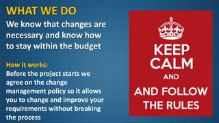WHAT WE DO
We know that changes are
necessary and know how
to stay within the budget
How it works:
Before the project starts we
agree on the change
management policy so it allows
you to change and improve your
requirements without breaking
the process
 