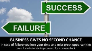 BUSINESS GIVES NO SECOND CHANCE
In case of failure you lose your time and miss great opportunities
even if you fortunate to get some of your money back
 