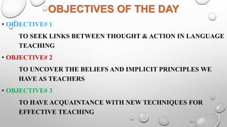 OBJECTIVES OF THE DAY
• OBJECTIVE# 1
TO SEEK LINKS BETWEEN THOUGHT & ACTION IN LANGUAGE
TEACHING
• OBJECTIVE# 2
TO UNCOVER THE BELIEFS AND IMPLICIT PRINCIPLES WE
HAVE AS TEACHERS
• OBJECTIVE# 3
TO HAVE ACQUAINTANCE WITH NEW TECHNIQUES FOR
EFFECTIVE TEACHING
 