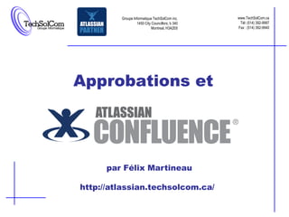 Groupe Informatique TechSolCom inc.     www.TechSolCom.ca
                  1450 City Councillors, b 340    Tél: (514) 392-9997
                            Montreal, H3A2E6     Fax : (514) 392-9940




Approbations et




      par Félix Martineau

http://atlassian.techsolcom.ca/
 