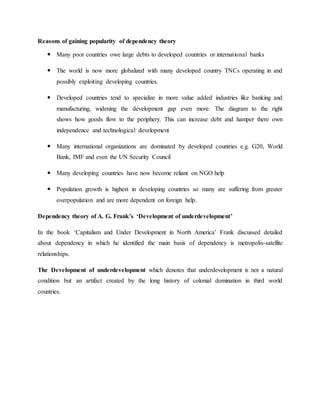 Reasons of gaining popularity of dependency theory
 Many poor countries owe large debts to developed countries or international banks
 The world is now more globalized with many developed country TNCs operating in and
possibly exploiting developing countries.
 Developed countries tend to specialize in more value added industries like banking and
manufacturing, widening the development gap even more. The diagram to the right
shows how goods flow to the periphery. This can increase debt and hamper there own
independence and technological development
 Many international organizations are dominated by developed countries e.g. G20, World
Bank, IMF and even the UN Security Council
 Many developing countries have now become reliant on NGO help
 Population growth is highest in developing countries so many are suffering from greater
overpopulation and are more dependent on foreign help.
Dependency theory of A. G. Frank’s ‘Development of underdevelopment’
In the book ‘Capitalism and Under Development in North America’ Frank discussed detailed
about dependency in which he identified the main basis of dependency is metropolis-satellite
relationships.
The Development of underdevelopment which denotes that underdevelopment is not a natural
condition but an artifact created by the long history of colonial domination in third world
countries.
 
