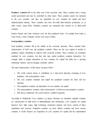 Periphery countries fall on the other end of the economic scale. These countries lack a strong
central government and may be controlled by other states. These countries export raw materials
to the core countries, and they are dependent on core countries for capital and have
underdeveloped industry. These countries also have low-skill, labor-intensive production, or, in
other words, cheap labor. Periphery countries are commonly also referred to as third-world
countries.
Eastern Europe and Latin American were the first peripheral zones. An example from today is
Cape Verde, a chain of islands off the west coast of Africa.
Semi periphery countries
Semi periphery countries fall in the middle of the economic spectrum. These countries share
characteristics of both core and periphery countries. These are the core regions in decline or
periphery regions attempting to improve their economic position. These countries are sometimes
exploited by core countries, but they also may exploit periphery countries themselves. For
example India is largely dependent on core countries for capital but India has a growing
technology industry and an emerging consumer market.
The main characteristics of this theory are given below:
 The world systems theory is established on a three-level hierarchy consisting of core,
periphery, and semi-periphery areas.
 The core countries dominate and exploit the peripheral countries for labor and raw
materials.
 The peripheral countries are dependent on core countries for capital.
 The semi-peripheral countries share characteristics of both core and peripheral countries.
 This theory emphasizes the social structure of global inequality.
According to Wallerstein, Core countries e.g Japan, Germany are dominant, capitalist countries
are characterized by high levels of industrialization and urbanization. Core countries are capital
intensive, have high wages, high technology production patterns and lower amount of labor
exploitation and coercion. Peripheral countries e.g most African countries and lower income
countries in South America are dependent on core countries for capital and less industrialized
 